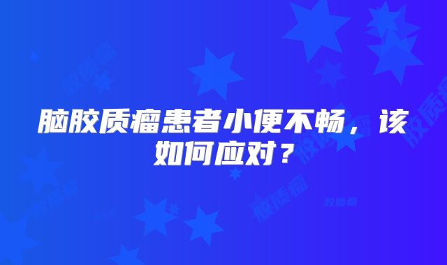 脑胶质瘤患者小便不畅，该如何应对？