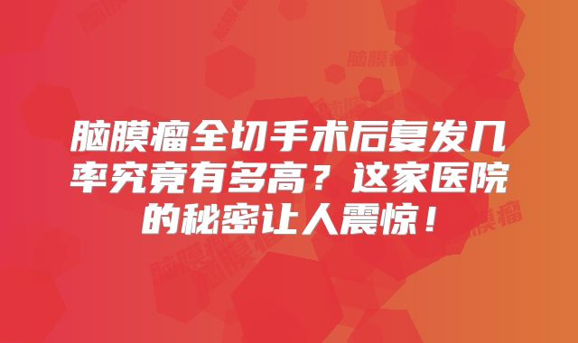 脑膜瘤全切手术后复发几率究竟有多高？这家医院的秘密让人震惊！