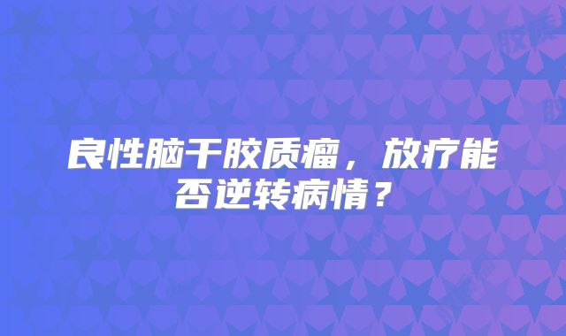 良性脑干胶质瘤，放疗能否逆转病情？