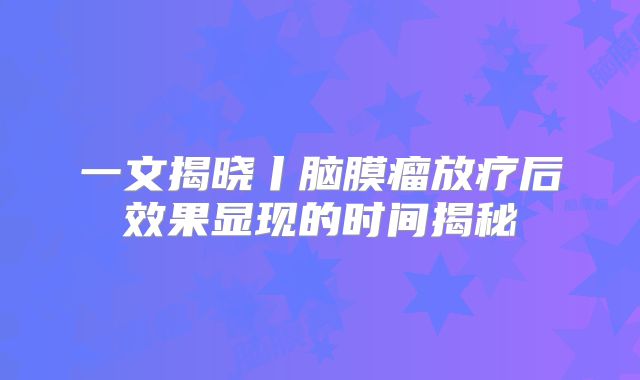 一文揭晓丨脑膜瘤放疗后效果显现的时间揭秘