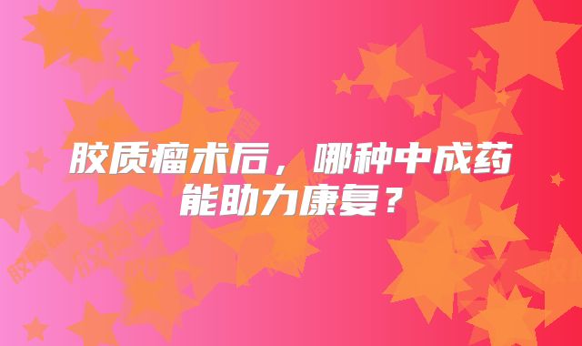胶质瘤术后，哪种中成药能助力康复？