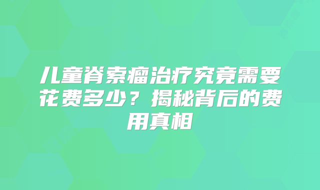 儿童脊索瘤治疗究竟需要花费多少？揭秘背后的费用真相