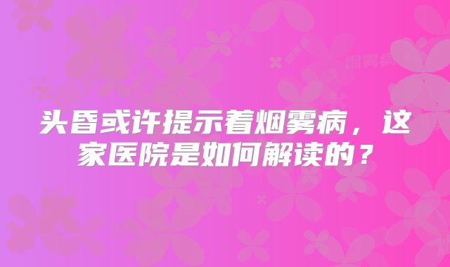 头昏或许提示着烟雾病，这家医院是如何解读的？