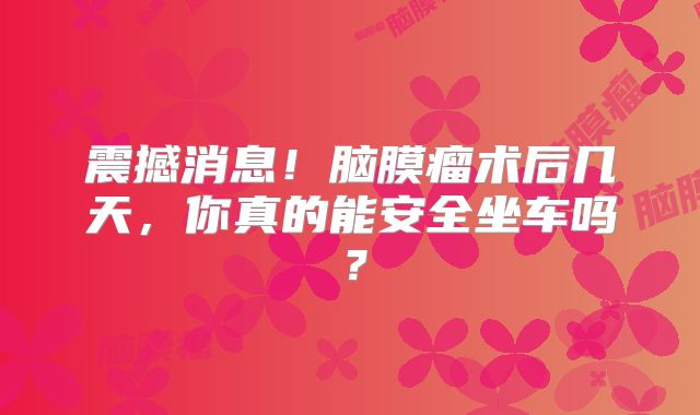 震撼消息！脑膜瘤术后几天，你真的能安全坐车吗？