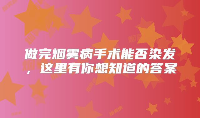 做完烟雾病手术能否染发，这里有你想知道的答案