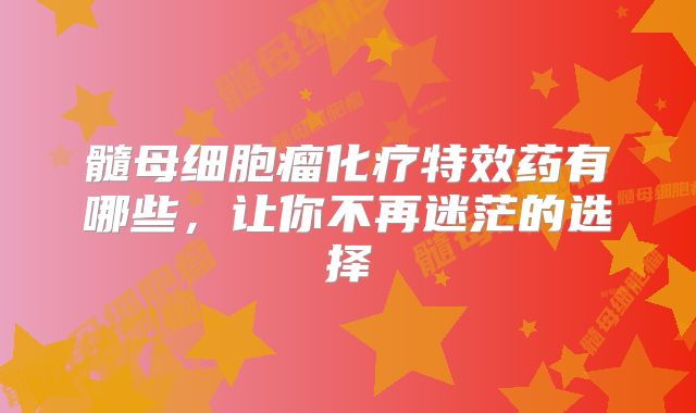 髓母细胞瘤化疗特效药有哪些，让你不再迷茫的选择