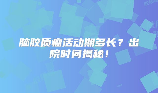 脑胶质瘤活动期多长？出院时间揭秘！