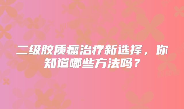 二级胶质瘤治疗新选择，你知道哪些方法吗？