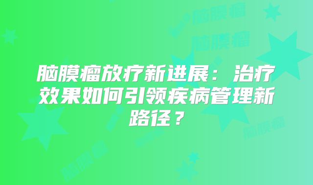 脑膜瘤放疗新进展：治疗效果如何引领疾病管理新路径？