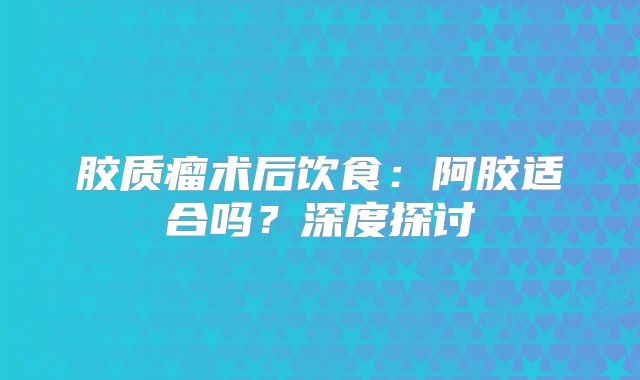 胶质瘤术后饮食：阿胶适合吗？深度探讨