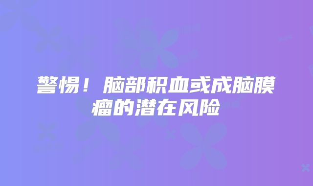 警惕！脑部积血或成脑膜瘤的潜在风险