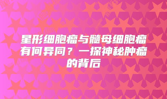星形细胞瘤与髓母细胞瘤有何异同？一探神秘肿瘤的背后