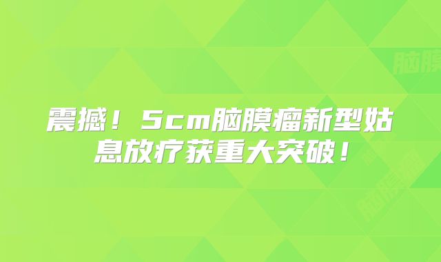 震撼！5cm脑膜瘤新型姑息放疗获重大突破！