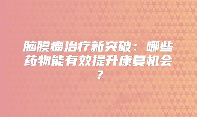脑膜瘤治疗新突破：哪些药物能有效提升康复机会？