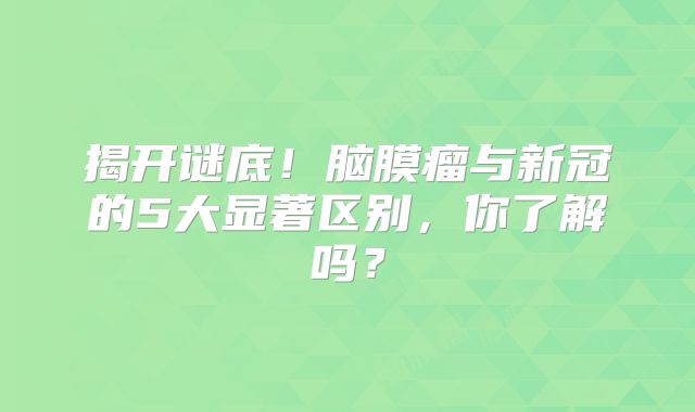 揭开谜底！脑膜瘤与新冠的5大显著区别，你了解吗？