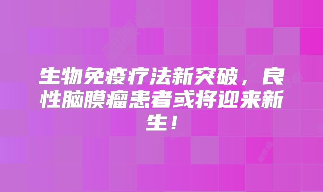 生物免疫疗法新突破，良性脑膜瘤患者或将迎来新生！