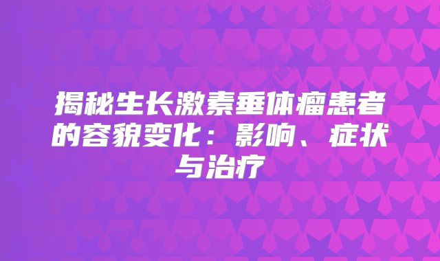 揭秘生长激素垂体瘤患者的容貌变化：影响、症状与治疗