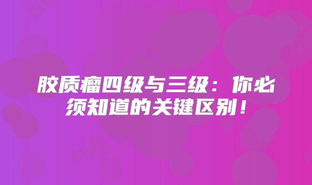 胶质瘤四级与三级：你必须知道的关键区别！