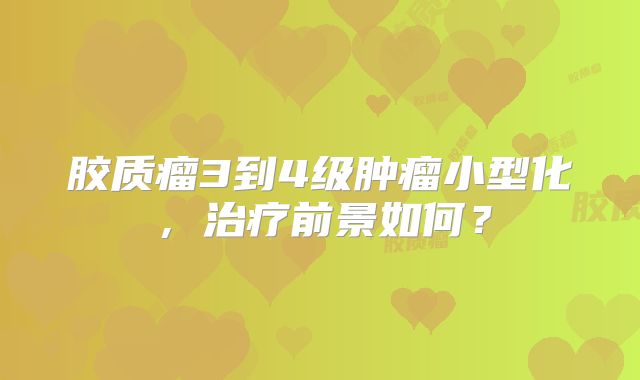 胶质瘤3到4级肿瘤小型化，治疗前景如何？