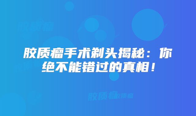 胶质瘤手术剃头揭秘：你绝不能错过的真相！