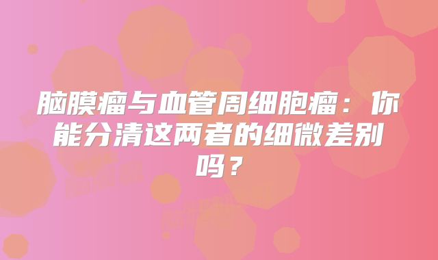 脑膜瘤与血管周细胞瘤：你能分清这两者的细微差别吗？