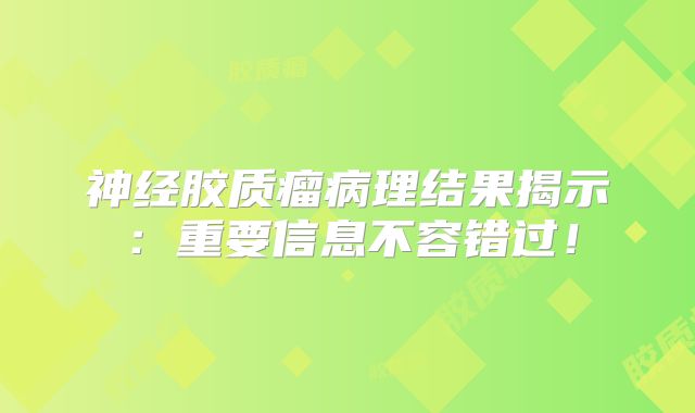 神经胶质瘤病理结果揭示：重要信息不容错过！