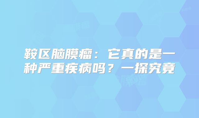 鞍区脑膜瘤：它真的是一种严重疾病吗？一探究竟