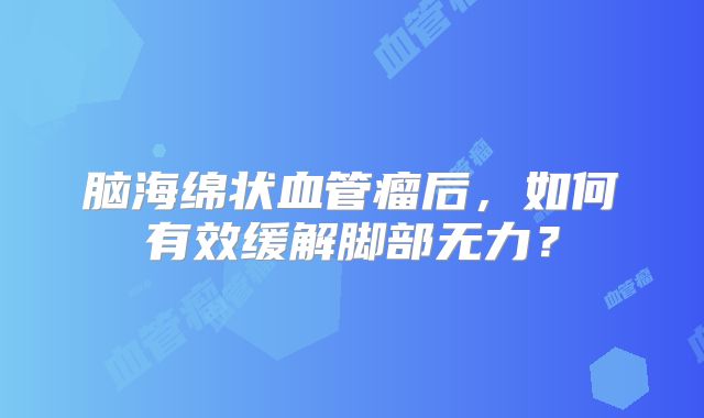 脑海绵状血管瘤后，如何有效缓解脚部无力？