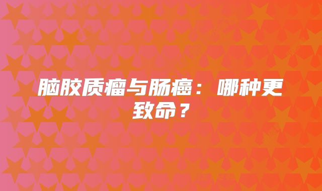 脑胶质瘤与肠癌：哪种更致命？