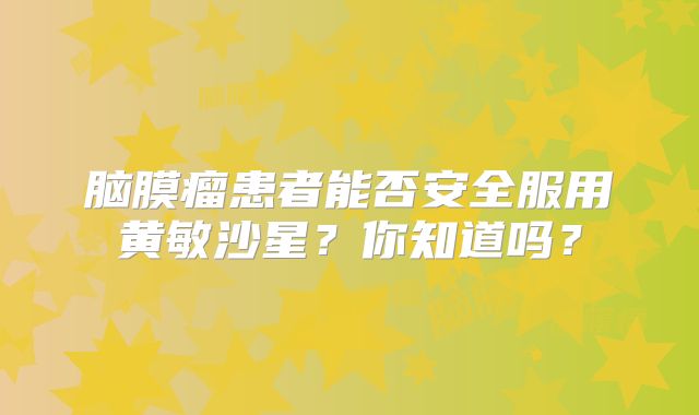 脑膜瘤患者能否安全服用黄敏沙星？你知道吗？
