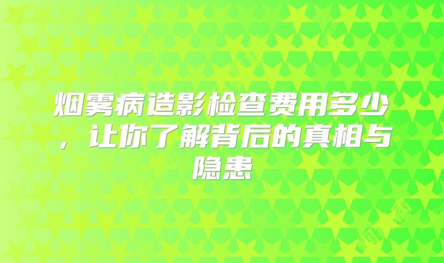 烟雾病造影检查费用多少，让你了解背后的真相与隐患