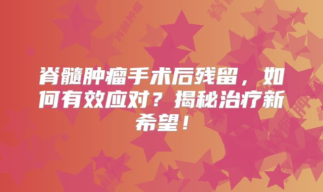 脊髓肿瘤手术后残留，如何有效应对？揭秘治疗新希望！