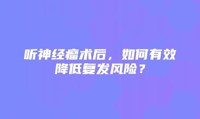 听神经瘤术后，如何有效降低复发风险？