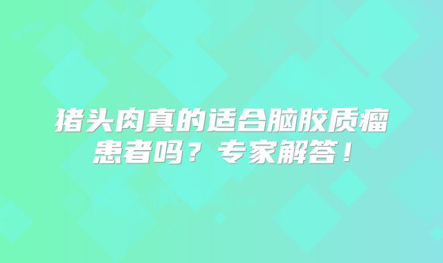 猪头肉真的适合脑胶质瘤患者吗？专家解答！