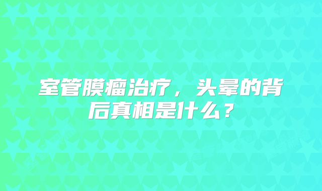 室管膜瘤治疗，头晕的背后真相是什么？