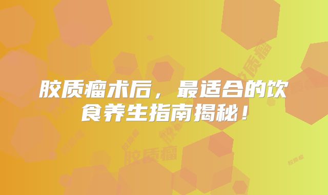 胶质瘤术后，最适合的饮食养生指南揭秘！