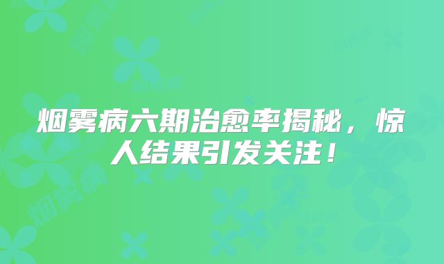 烟雾病六期治愈率揭秘，惊人结果引发关注！