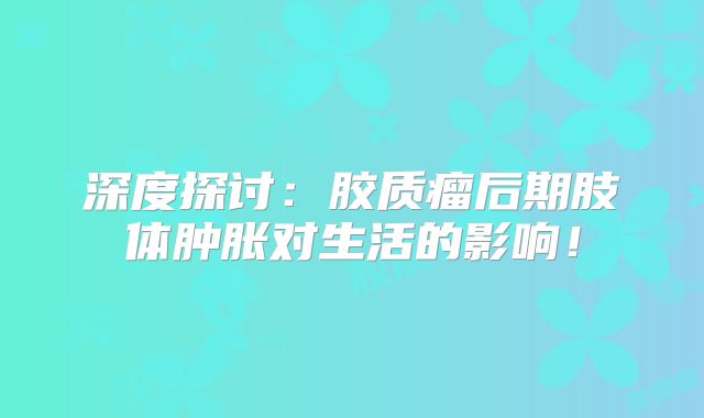 深度探讨：胶质瘤后期肢体肿胀对生活的影响！