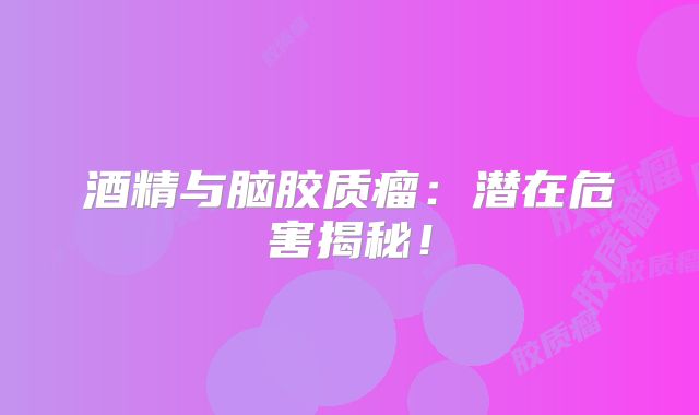 酒精与脑胶质瘤：潜在危害揭秘！