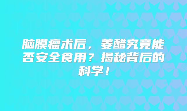 脑膜瘤术后，姜醋究竟能否安全食用？揭秘背后的科学！