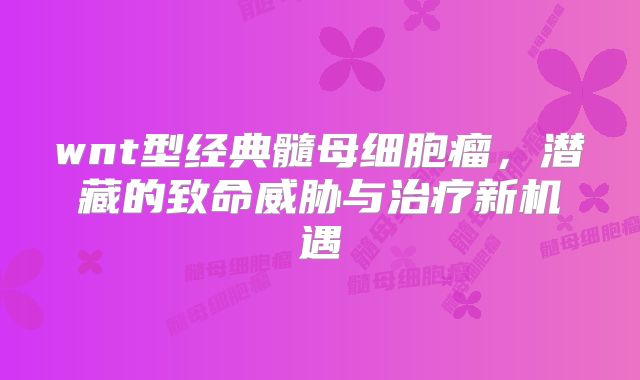 wnt型经典髓母细胞瘤，潜藏的致命威胁与治疗新机遇