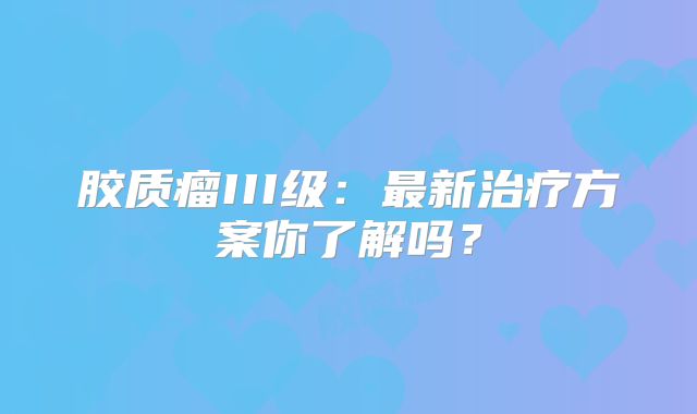 胶质瘤III级：最新治疗方案你了解吗？