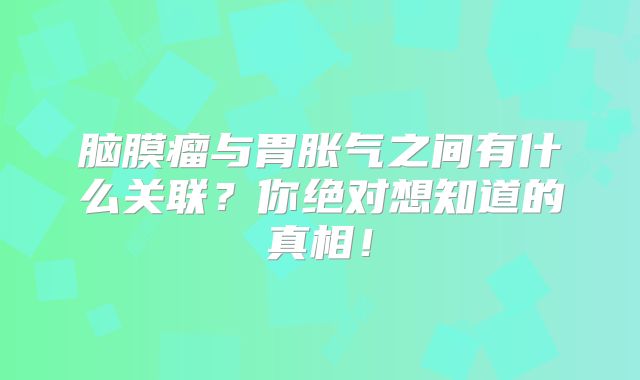 脑膜瘤与胃胀气之间有什么关联？你绝对想知道的真相！