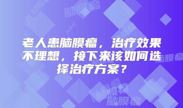 老人患脑膜瘤，治疗效果不理想，接下来该如何选择治疗方案？