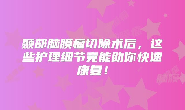 颞部脑膜瘤切除术后，这些护理细节竟能助你快速康复！