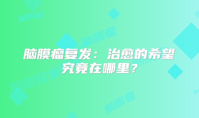脑膜瘤复发：治愈的希望究竟在哪里？