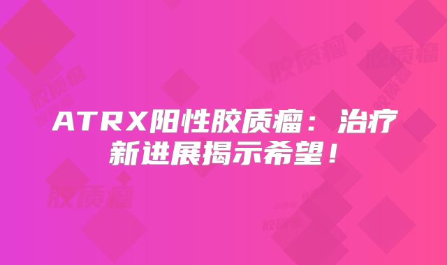 ATRX阳性胶质瘤：治疗新进展揭示希望！