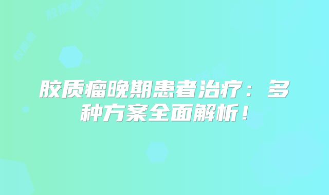 胶质瘤晚期患者治疗：多种方案全面解析！