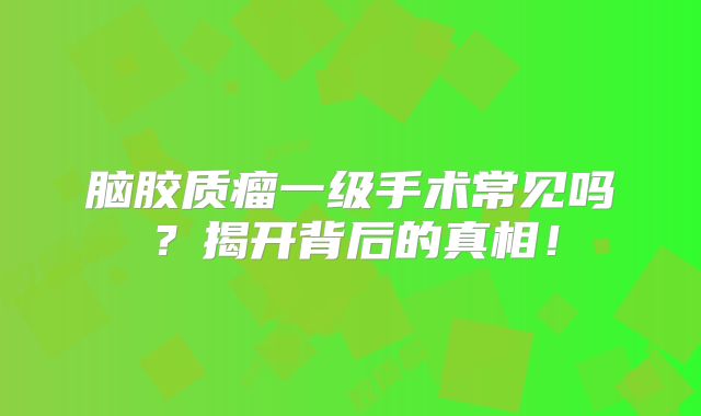 脑胶质瘤一级手术常见吗？揭开背后的真相！