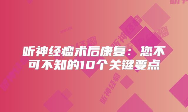 听神经瘤术后康复：您不可不知的10个关键要点